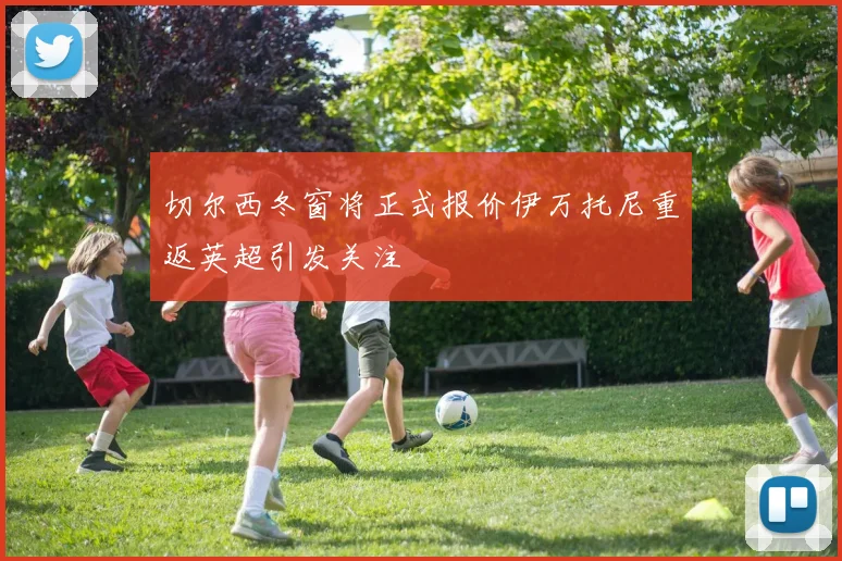 切尔西冬窗将正式报价伊万托尼重返英超引发关注