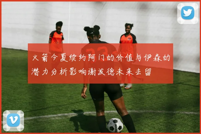 火箭今夏续约阿门的价值与伊森的潜力分析影响谢泼德未来去留
