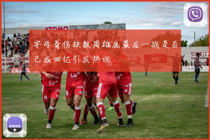 字母哥伤缺数周雄鹿最后一战是否已成回忆引发热议