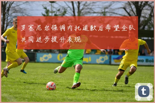 罗塞尼尔强调内托道歉后希望全队共同进步提升表现