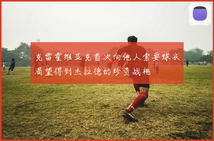 克雷霍维亚克首次向他人索要球衣渴望得到杰拉德的珍贵战袍