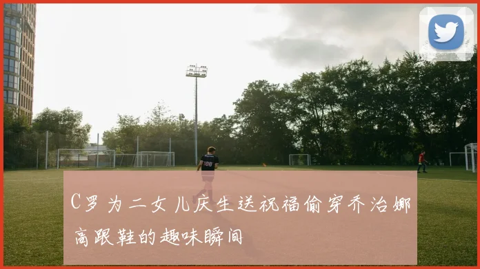 C罗为二女儿庆生送祝福偷穿乔治娜高跟鞋的趣味瞬间