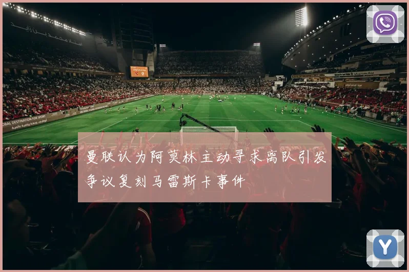 曼联认为阿莫林主动寻求离队引发争议复刻马雷斯卡事件