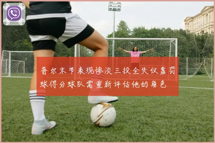 普尔末节表现惨淡三投全失仅靠罚球得分球队需重新评估他的角色