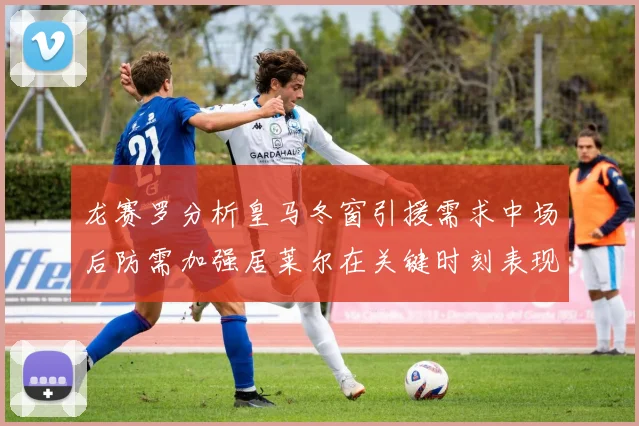 龙赛罗分析皇马冬窗引援需求中场后防需加强居莱尔在关键时刻表现欠佳