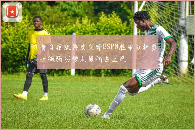 昔日宿敌再度交锋ESPN胜率分析勇士微弱劣势灰熊稍占上风