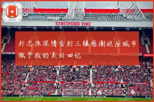 朴志洙深情告别三镇感谢这座城市赋予我的美好回忆