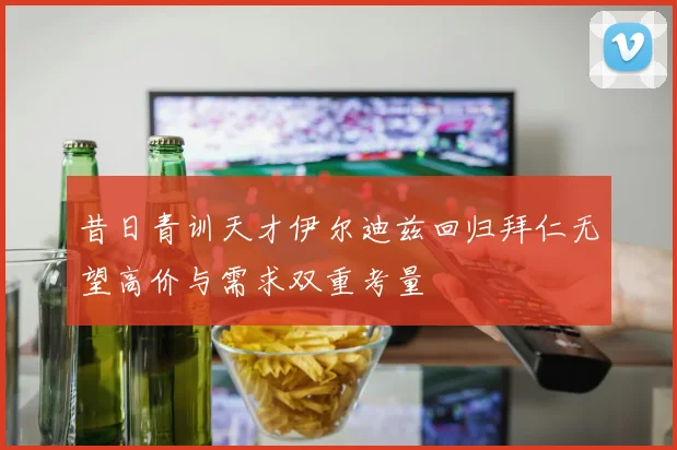 昔日青训天才伊尔迪兹回归拜仁无望高价与需求双重考量