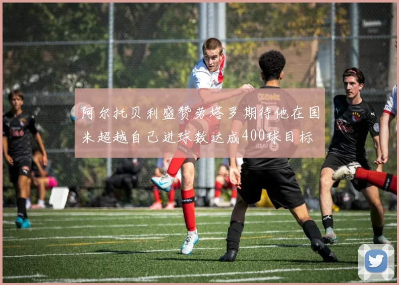 阿尔托贝利盛赞劳塔罗期待他在国米超越自己进球数达成400球目标
