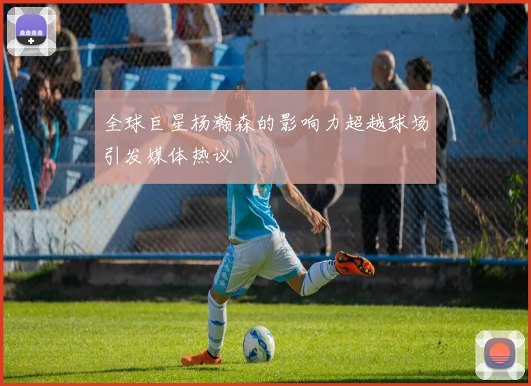 全球巨星杨瀚森的影响力超越球场引发媒体热议