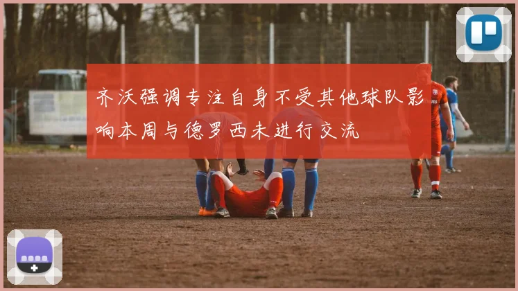 齐沃强调专注自身不受其他球队影响本周与德罗西未进行交流