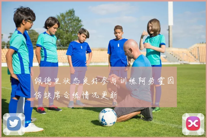 佩德里状态良好参与训练阿劳霍因伤缺席合练情况更新