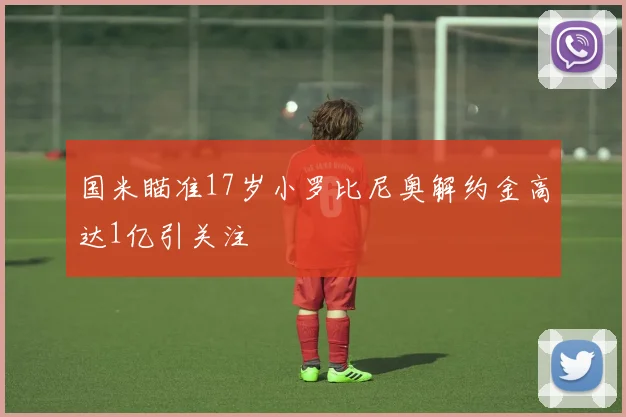 国米瞄准17岁小罗比尼奥解约金高达1亿引关注