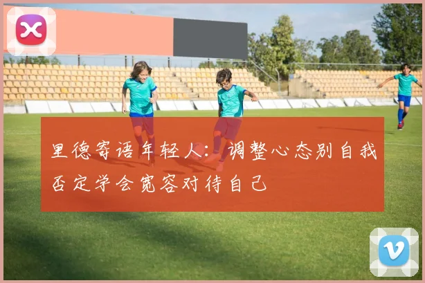 里德寄语年轻人：调整心态别自我否定学会宽容对待自己