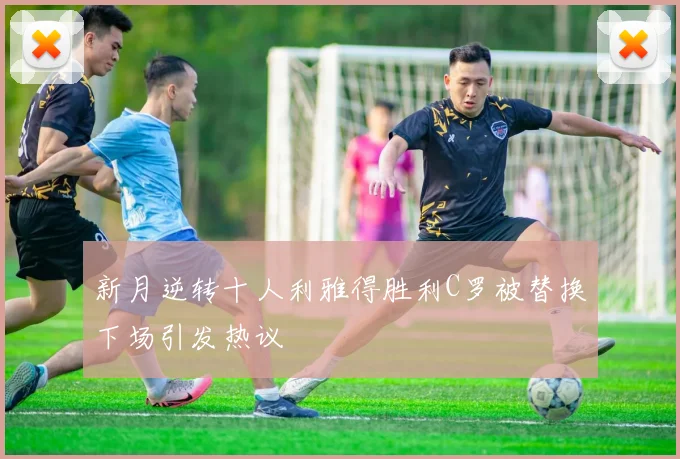 新月逆转十人利雅得胜利C罗被替换下场引发热议