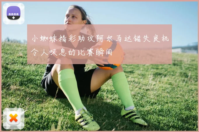小蜘蛛精彩助攻阿尔马达错失良机令人叹息的比赛瞬间