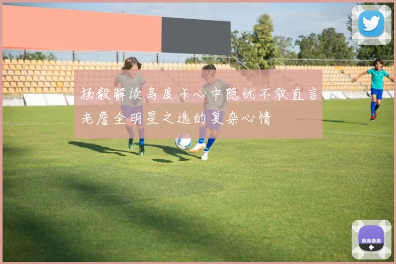 杨毅解读乌度卡心中隐忧不敢直言老詹全明星之选的复杂心情