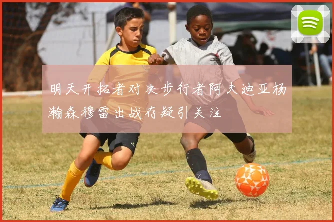 明天开拓者对决步行者阿夫迪亚杨瀚森穆雷出战存疑引关注