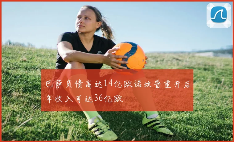 巴萨负债高达14亿欧诺坎普重开后年收入可达36亿欧