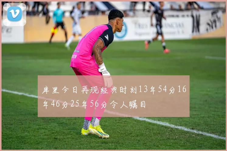 库里今日再现经典时刻13年54分16年46分25年56分令人瞩目