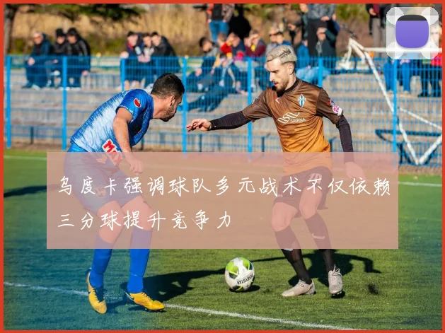 乌度卡强调球队多元战术不仅依赖三分球提升竞争力