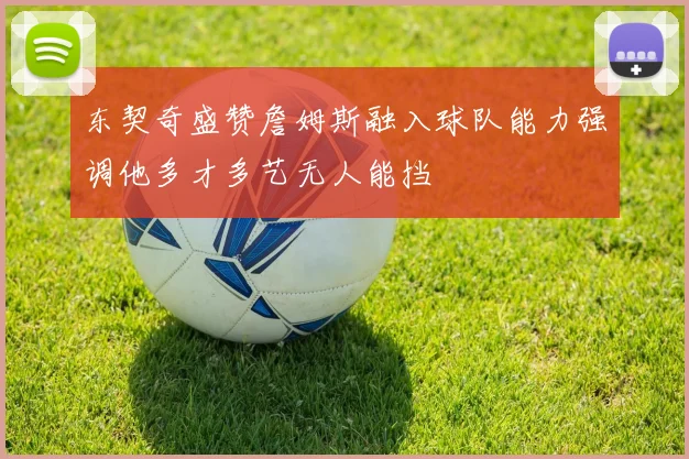 东契奇盛赞詹姆斯融入球队能力强调他多才多艺无人能挡