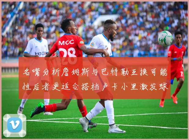 名嘴分析詹姆斯与巴特勒互换可能性后者更适合搭档卢卡小里激发球队激情
