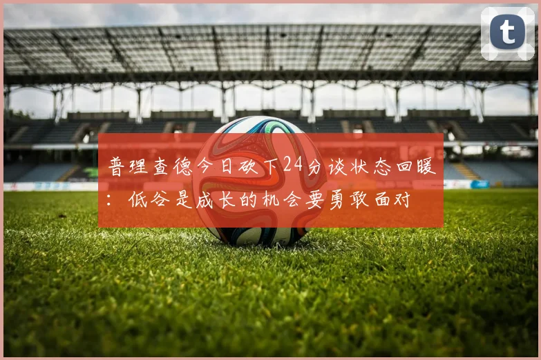 普理查德今日砍下24分谈状态回暖：低谷是成长的机会要勇敢面对