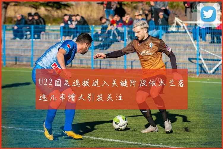 U22国足选拔进入关键阶段依木兰落选几率增大引发关注