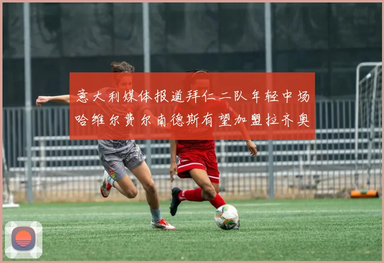 意大利媒体报道拜仁二队年轻中场哈维尔费尔南德斯有望加盟拉齐奥