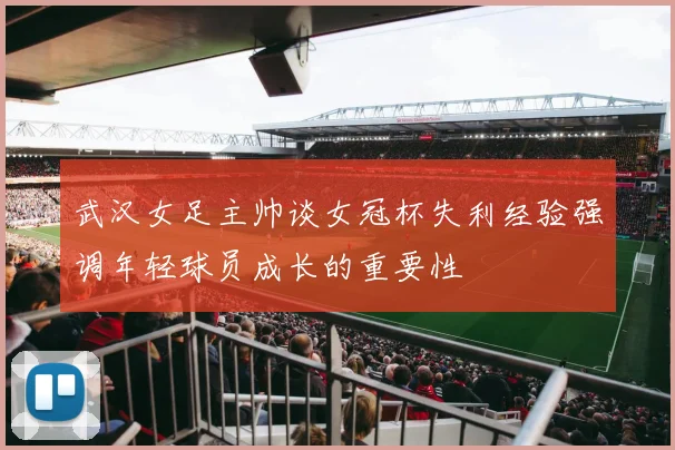 武汉女足主帅谈女冠杯失利经验强调年轻球员成长的重要性