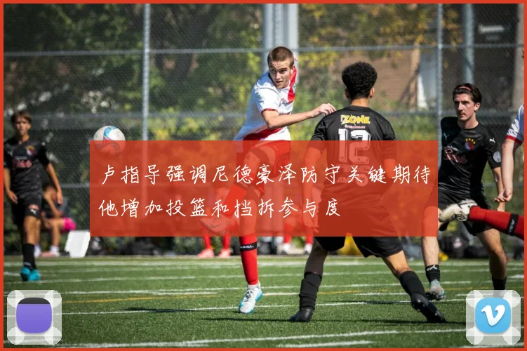 卢指导强调尼德豪泽防守关键期待他增加投篮和挡拆参与度