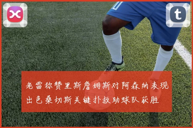 老雷称赞里斯詹姆斯对阿森纳表现出色桑切斯关键扑救助球队获胜